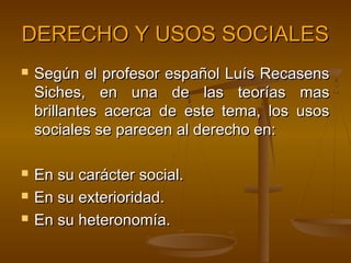 DERECHO Y USOS SOCIALES






Según el profesor español Luís Recasens
Siches, en una de las teorías mas
brillantes acerca de este tema, los usos
sociales se parecen al derecho en:
En su carácter social.
En su exterioridad.
En su heteronomía.

 