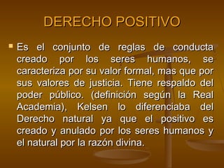 DERECHO POSITIVO


Es el conjunto de reglas de conducta
creado por los seres humanos, se
caracteriza por su valor formal, mas que por
sus valores de justicia. Tiene respaldo del
poder público. (definición según la Real
Academia), Kelsen lo diferenciaba del
Derecho natural ya que el positivo es
creado y anulado por los seres humanos y
el natural por la razón divina.

 