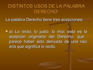 DISTINTOS USOS DE LA PALABRA
DERECHO:
La palabra Derecho tiene tres acepciones:


a) Lo recto, lo justo, lo mío; esta es la
acepción originaria del Derecho, que
parece haber sido derivada de una raíz
aria que significa lo recto.

 