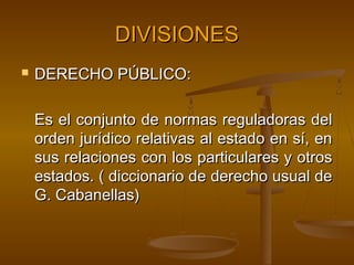 DIVISIONES


DERECHO PÚBLICO:
Es el conjunto de normas reguladoras del
orden jurídico relativas al estado en sí, en
sus relaciones con los particulares y otros
estados. ( diccionario de derecho usual de
G. Cabanellas)

 