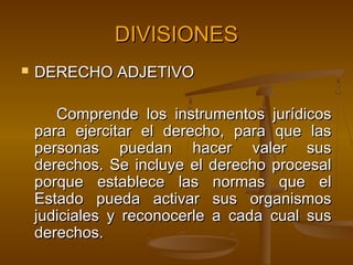 DIVISIONES


DERECHO ADJETIVO
Comprende los instrumentos jurídicos
para ejercitar el derecho, para que las
personas puedan hacer valer sus
derechos. Se incluye el derecho procesal
porque establece las normas que el
Estado pueda activar sus organismos
judiciales y reconocerle a cada cual sus
derechos.

 