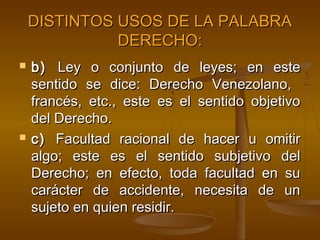 DISTINTOS USOS DE LA PALABRA
DERECHO:




b) Ley o conjunto de leyes; en este
sentido se dice: Derecho Venezolano,
francés, etc., este es el sentido objetivo
del Derecho.
c) Facultad racional de hacer u omitir
algo; este es el sentido subjetivo del
Derecho; en efecto, toda facultad en su
carácter de accidente, necesita de un
sujeto en quien residir.

 