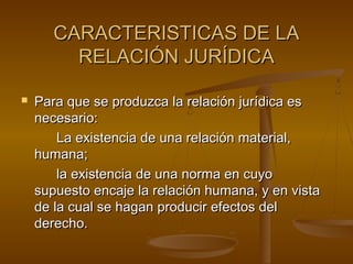 CARACTERISTICAS DE LA
RELACIÓN JURÍDICA


Para que se produzca la relación jurídica es
necesario:
La existencia de una relación material,
humana;
la existencia de una norma en cuyo
supuesto encaje la relación humana, y en vista
de la cual se hagan producir efectos del
derecho.

 
