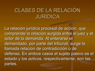 CLASES DE LA RELACIÓN
JURÍDICA
La relación jurídica procesal de acción, que
comprende la relación surgida entre el juez y el
actor de la demanda. Al enterarse el
demandado, por parte del tribunal, surge la
llamada relación de contradicción o de
defensa. En ambos casos el sujeto pasivo es el
estado y los activos, respectivamente, son las
partes.

 