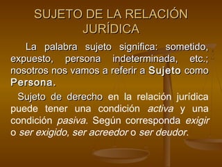 SUJETO DE LA RELACIÓN
JURÍDICA
La palabra sujeto significa: sometido,
expuesto, persona indeterminada, etc.;
nosotros nos vamos a referir a Sujeto como
Persona.
Sujeto de derecho en la relación jurídica
puede tener una condición activa y una
condición pasiva. Según corresponda exigir
o ser exigido, ser acreedor o ser deudor.

 