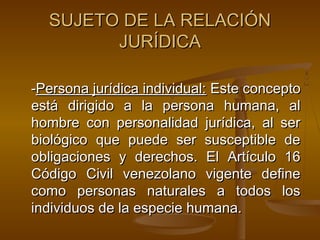 SUJETO DE LA RELACIÓN
JURÍDICA
-Persona jurídica individual: Este concepto
está dirigido a la persona humana, al
hombre con personalidad jurídica, al ser
biológico que puede ser susceptible de
obligaciones y derechos. El Artículo 16
Código Civil venezolano vigente define
como personas naturales a todos los
individuos de la especie humana.

 