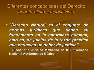 Diferentes concepciones del Derecho:
lusnaturalista, iuspositivista.


"Derecho Natural es el conjunto de
normas jurídicas que tienen su
fundamento en la naturaleza humana,
esto es, de juicios de la razón práctica
que enuncian un deber de justicia“,
Diccionario Jurídico Mexicano de la Universidad
Nacional Autónoma de México.

 