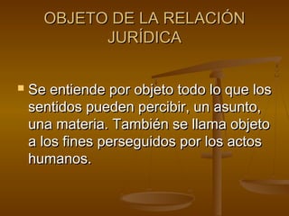 OBJETO DE LA RELACIÓN
JURÍDICA


Se entiende por objeto todo lo que los
sentidos pueden percibir, un asunto,
una materia. También se llama objeto
a los fines perseguidos por los actos
humanos.

 