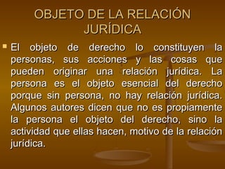OBJETO DE LA RELACIÓN
JURÍDICA


El objeto de derecho lo constituyen la
personas, sus acciones y las cosas que
pueden originar una relación jurídica. La
persona es el objeto esencial del derecho
porque sin persona, no hay relación jurídica.
Algunos autores dicen que no es propiamente
la persona el objeto del derecho, sino la
actividad que ellas hacen, motivo de la relación
jurídica.

 