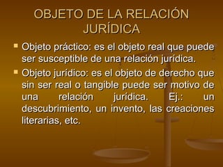 OBJETO DE LA RELACIÓN
JURÍDICA




Objeto práctico: es el objeto real que puede
ser susceptible de una relación jurídica.
Objeto jurídico: es el objeto de derecho que
sin ser real o tangible puede ser motivo de
una
relación
jurídica.
Ej.:
un
descubrimiento, un invento, las creaciones
literarias, etc.

 