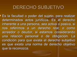 

DERECHO SUBJETIVO
Es la facultad o poder del sujeto, para realizar
determinados actos jurídicos. Es el derecho
inherente a una persona, sea activa o pasiva, si
nos referimos a un derecho real; o como
acreedor o deudor, si estamos considerando
una relación personal o de obligación. La
condición para que exista el derecho subjetivo
es que exista una norma de derecho objetivo
que la reconozca.

 