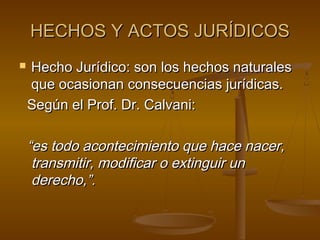 HECHOS Y ACTOS JURÍDICOS


Hecho Jurídico: son los hechos naturales
que ocasionan consecuencias jurídicas.
Según el Prof. Dr. Calvani:

“es todo acontecimiento que hace nacer,
transmitir, modificar o extinguir un
derecho,”.

 