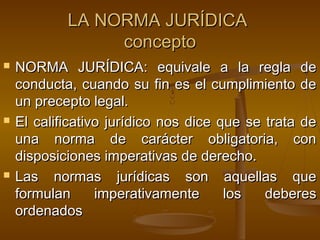 LA NORMA JURÍDICA
concepto






NORMA JURÍDICA: equivale a la regla de
conducta, cuando su fin es el cumplimiento de
un precepto legal.
El calificativo jurídico nos dice que se trata de
una norma de carácter obligatoria, con
disposiciones imperativas de derecho.
Las normas jurídicas son aquellas que
formulan
imperativamente
los
deberes
ordenados

 