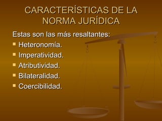 CARACTERÍSTICAS DE LA
NORMA JURÍDICA
Estas son las más resaltantes:
 Heteronomía.
 Imperatividad.
 Atributividad.
 Bilateralidad.
 Coercibilidad.

 