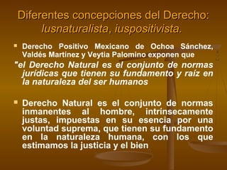 Diferentes concepciones del Derecho:
lusnaturalista, iuspositivista.


Derecho Positivo Mexicano de Ochoa Sánchez,
Valdés Martínez y Veytia Palomino exponen que

"el Derecho Natural es el conjunto de normas
jurídicas que tienen su fundamento y raíz en
la naturaleza del ser humanos


Derecho Natural es el conjunto de normas
inmanentes al hombre, intrínsecamente
justas, impuestas en su esencia por una
voluntad suprema, que tienen su fundamento
en la naturaleza humana, con los que
estimamos la justicia y el bien

 