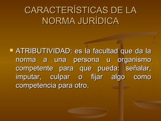 CARACTERÍSTICAS DE LA
NORMA JURÍDICA


ATRIBUTIVIDAD: es la facultad que da la
norma a una persona u organismo
competente para que pueda: señalar,
imputar, culpar o fijar algo como
competencia para otro.

 