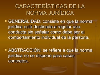 CARACTERÍSTICAS DE LA
NORMA JURÍDICA




GENERALIDAD: consiste en que la norma
jurídica está destinada a regular una
conducta sin señalar como debe ser el
comportamiento individual de la persona.
ABSTRACCIÓN: se refiere a que la norma
jurídica no se dispone para casos
concretos.

 