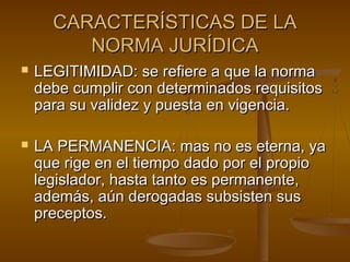 CARACTERÍSTICAS DE LA
NORMA JURÍDICA




LEGITIMIDAD: se refiere a que la norma
debe cumplir con determinados requisitos
para su validez y puesta en vigencia.
LA PERMANENCIA: mas no es eterna, ya
que rige en el tiempo dado por el propio
legislador, hasta tanto es permanente,
además, aún derogadas subsisten sus
preceptos.

 