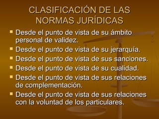 CLASIFICACIÓN DE LAS
NORMAS JURÍDICAS









Desde el punto de vista de su ámbito
personal de validez.
Desde el punto de vista de su jerarquía.
Desde el punto de vista de sus sanciones.
Desde el punto de vista de su cualidad.
Desde el punto de vista de sus relaciones
de complementación.
Desde el punto de vista de sus relaciones
con la voluntad de los particulares.

 