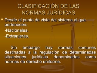 CLASIFICACIÓN DE LAS
NORMAS JURÍDICAS


Desde el punto de vista del sistema al que
pertenecen:
-Nacionales.
-Extranjeras.
Sin embargo hay normas comunes
destinadas a la regulación de determinadas
situaciones jurídicas denominadas como
normas de derecho uniforme.

 