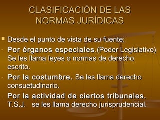 CLASIFICACIÓN DE LAS
NORMAS JURÍDICAS

-

-

-

Desde el punto de vista de su fuente:
Por órganos especiales .(Poder Legislativo)
Se les llama leyes o normas de derecho
escrito.
Por la costumbre. Se les llama derecho
consuetudinario.
Por la actividad de ciertos tribunales.
T.S.J. se les llama derecho jurisprudencial.

 