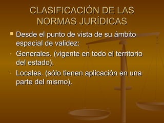 CLASIFICACIÓN DE LAS
NORMAS JURÍDICAS


-

-

Desde el punto de vista de su ámbito
espacial de validez:
Generales. (vigente en todo el territorio
del estado).
Locales. (sólo tienen aplicación en una
parte del mismo).

 