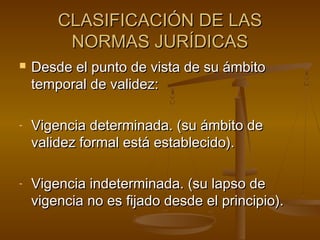 CLASIFICACIÓN DE LAS
NORMAS JURÍDICAS


Desde el punto de vista de su ámbito
temporal de validez:

-

Vigencia determinada. (su ámbito de
validez formal está establecido).

-

Vigencia indeterminada. (su lapso de
vigencia no es fijado desde el principio).

 