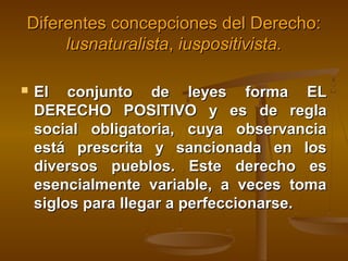 Diferentes concepciones del Derecho:
lusnaturalista, iuspositivista.


El conjunto de leyes forma EL
DERECHO POSITIVO y es de regla
social obligatoria, cuya observancia
está prescrita y sancionada en los
diversos pueblos. Este derecho es
esencialmente variable, a veces toma
siglos para llegar a perfeccionarse.

 