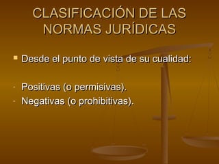 CLASIFICACIÓN DE LAS
NORMAS JURÍDICAS


-

Desde el punto de vista de su cualidad:
Positivas (o permisivas).
Negativas (o prohibitivas).

 