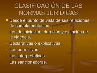 CLASIFICACIÓN DE LAS
NORMAS JURÍDICAS


-

-

Desde el punto de vista de sus relaciones
de complementación:
Las de iniciación, duración y extinción de
la vigencia.
Declarativas o explicativas.
Las permisivas.
Las interpretativas.
Las sancionadoras.

 