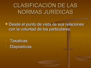 CLASIFICACIÓN DE LAS
NORMAS JURÍDICAS


-

Desde el punto de vista de sus relaciones
con la voluntad de los particulares.
Taxativas.
Dispositivas.

 