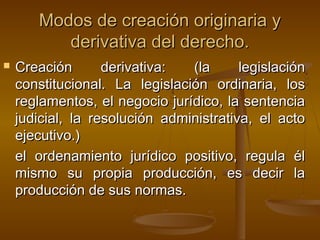 Modos de creación originaria y
derivativa del derecho.


Creación
derivativa:
(la
legislación
constitucional. La legislación ordinaria, los
reglamentos, el negocio jurídico, la sentencia
judicial, la resolución administrativa, el acto
ejecutivo.)
el ordenamiento jurídico positivo, regula él
mismo su propia producción, es decir la
producción de sus normas.

 