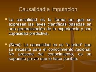 Causalidad e Imputación




La causalidad es la forma en que se
expresan las leyes científicas basadas en
una generalización de la experiencia y con
capacidad predictiva.

(Kant): La causalidad es un "a priori" que
se necesita para el conocimiento racional.
No procede del conocimiento, es un
supuesto previo que lo hace posible.

 