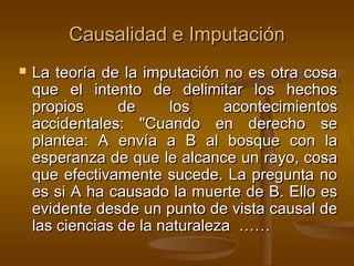 Causalidad e Imputación


La teoría de la imputación no es otra cosa
que el intento de delimitar los hechos
propios
de
los
acontecimientos
accidentales: "Cuando en derecho se
plantea: A envía a B al bosque con la
esperanza de que le alcance un rayo, cosa
que efectivamente sucede. La pregunta no
es si A ha causado la muerte de B. Ello es
evidente desde un punto de vista causal de
las ciencias de la naturaleza ……

 