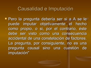 Causalidad e Imputación


Pero la pregunta debería ser si a A se le
puede imputar objetivamente el hecho
como propio, o si, por el contrario, éste
debe ser visto como una consecuencia
accidental de una constelación de factores.
La pregunta, por consiguiente, no es una
pregunta causal sino una cuestión de
imputación"

 