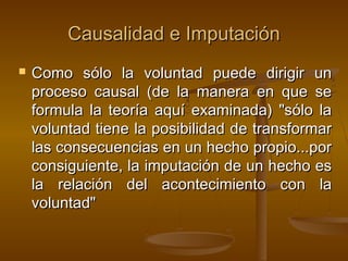 Causalidad e Imputación


Como sólo la voluntad puede dirigir un
proceso causal (de la manera en que se
formula la teoría aquí examinada) "sólo la
voluntad tiene la posibilidad de transformar
las consecuencias en un hecho propio...por
consiguiente, la imputación de un hecho es
la relación del acontecimiento con la
voluntad"

 