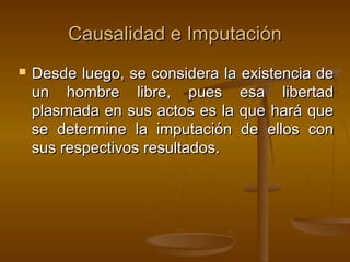 Causalidad e Imputación


Desde luego, se considera la existencia de
un hombre libre, pues esa libertad
plasmada en sus actos es la que hará que
se determine la imputación de ellos con
sus respectivos resultados.

 