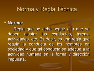 Norma y Regla Técnica


Norma:
Regla que se debe seguir o a que se
deben ajustar las conductas, tareas,
actividades, etc. Es decir, es una regla que
regula la conducta de los hombres en
sociedad y que tal conducta se adecue a la
actividad humana en la forma y dirección
impuesta.

 