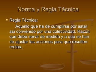 Norma y Regla Técnica


Regla Técnica:
Aquello que ha de cumplirse por estar
así convenido por una colectividad. Razón
que debe servir de medida y a que se han
de ajustar las acciones para que resulten
rectas.

 