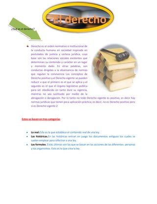 El derecho.
¿Qué es el derecho?

Derecho es el orden normativo e institucional de
la conducta humana en sociedad inspirada en
postulados de justicia y certeza jurídica, cuya
base son las relaciones sociales existentes que
determinan su contenido y carácter en un lugar
y momento dado. En otras palabras, son
conductas dirigidas a la observancia de normas
que regulan la convivencia Los conceptos de
Derecho positivo y el Derecho vigente se pueden
reducir a que el primero es el que se aplica y el
segundo es el que el órgano legislativo publica
para ser obedecido en tanto dure su vigencia,
mientras no sea sustituido por medio de la
abrogación o derogación. Por lo tanto no todo Derecho vigente es positivo, es decir hay
normas jurídicas que tienen poca aplicación práctica; es decir, no es Derecho positivo pero
si es Derecho vigente.2

Estos se basan en tres categorías

La real.Esta es la que establece el contenido real de una ley.
Las históricas.En las históricas entran en juego los documentos antiguos los cuales se
suelen emplear para referirse a una ley.
Las formales. Estas últimas son las que se basan en las acciones de las diferentes personas
y los organismos. Esto es lo que crea la ley.

 