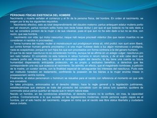 PERSONAS FÍSICAS EXISTENCIA DEL HOMBRE 
Nacimiento y muerte señalan el comienzo y el fin de la persona física, del hombre. En orden al nacimiento, se 
exigen por la ley los siguientes requisitos: 
Nacimiento efectivo, esto es total desprendimiento del claustro materno: partus antequam edatur mulieris portio 
est vel viscerum, partus nondum editis homo non recte fuisse dicitur ( por que el que todavía no ha sido dado a 
luz, se considera porsion de la mujer o de sus vísceras: pues el que aun no ha sido dado a luz no se dice, con 
razón, que sea hombre. 
nacimiento con vida: qui motui nascuntur, neque nati neque procreati videntur (los que nacen muertos no se 
consideran ni nacidos ni procreados). 
forma humana del nacido: mulier si monstruosum aut prodigiosum enixa sit, nihil profict: non sunt enim liberé, 
qui contra forman humani generis procreantur ( si una mujer hubiese dado a luz algún monstruoso o prodigios, 
nada es sospechoso; porque no son hijos los que son procreados con forma contraria a la del genero humano. 
El que ha de nacer nasciturus no es considerado hombre, aunque tal se afirme en un adagio vulgar: nasciturus pro 
iam nato habetur. El concebido no esta todavía in rebus humanis in rerum natura, y de el solo cabe decir que 
mulieris portio est. Ahora bien, no siendo el concebido sujeto del derecho, la ley tiene una cuenta su futura 
humanidad dispensando anticipada protección, en su propio y exclusivo beneficio, a derechos que les 
corresponderán una vez que acaezca el nacimiento. Se admitió, en efecto, que el magistrado nombrase, a petición 
de la madre, un curator ventris, con la finalidad especial de salvaguardar los intereses del nasciturus. Pudo este 
ser instituido heredero en testamento, confiriendo la posesión de los bienes a la mujer encinta missio in 
possessionem ventris nomine. 
Finalmente, el status personarum u hominum se resuelve para el nacido con referencia al momento en que solo 
era concebido. 
De tales principios, entroncados en el derecho clásico, hace la regle general y la legislación justinianea, 
estableciéndose que siempre se trate del provecho del concebido cum de ipsius iure quaeritur, quotiens de 
commodis ipsius partus quaritur se reputa que in rerum natura esse. 
Nacido un hombre, en las condiciones antedichas, el derecho romano no le confiere, sin mas, la capacidad 
jurídica. Contrariamente a lo que sucede en las legislaciones modernas, donde persona sujeto capas es el 
hombre, por el solo hecho del nacimiento, exigese en roma que el nacido sea libre status libertatis y ciudadano 
status civitatis. 
 