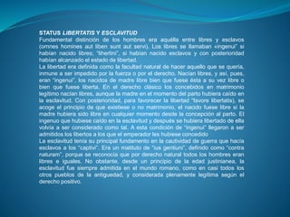 STATUS LIBERTATIS Y ESCLAVITUD 
Fundamental distinción de los hombres era aquélla entre libres y esclavos 
(ornnes homines aut liben sunt aut servi). Los libres se llamaban «ingenui” si 
habían nacido libres; “lihertini”, si habían nacido esclavos y con posterioridad 
habían alcanzado el estado de libertad. 
La libertad era definida como la facultad natural de hacer aquello que se quería, 
inmune a ser impedido por la fuerza o por el derecho. Nacían libres, y así, pues, 
eran “ingenui”, los nacidos de madre libre bien que fuese ésta a su vez libre o 
bien que fuese liberta. En el derecho clásico los concebidos en matrimonio 
legítimo nacían libres, aunque la madre en el momento del parto hubiera caído en 
la esclavitud. Con posterioridad, para favorecer la libertad “favore libertatis), se 
acoge el principio de que existiese o no matrimonio, el nacido fuese libre si la 
madre hubiera sido libre en cualquier momento desde la concepción al parto. El 
ingenuo que hubiese caído en la esclavitud y después se hubiera libertado de ella 
volvía a ser considerado como tal. A esta condición de “ingenui” llegaron a ser 
admitidos los libertos a los que el emperador les hubiese concedido 
La esclavitud tenía su principal fundamento en la cautividad de guerra que hacía 
esclavos a los “captivi”. Era un matituto de “ius gentiuni”, definido como “contra 
naturam”, porque se reconocía que por derecho natural todos los hombres eran 
libres e iguales. No obstante, desde un principio de la edad justinianea, la 
esclavitud fue siempre admitida en el mundo romano, como en casi todos los 
otros pueblos de la antiguedad, y considerada plenamente legítima según el 
derecho positivo. 
 