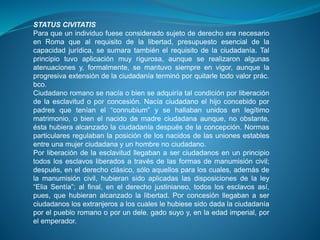 STATUS CIVITATIS 
Para que un individuo fuese considerado sujeto de derecho era necesario 
en Roma que al requisito de la libertad, presupuesto esencial de la 
capacidad jurídica, se sumara también el requisito de la ciudadanía. Tal 
principio tuvo aplicación muy rigurosa, aunque se realizaron algunas 
atenuaciones y, formalmente, se mantuvo siempre en vigor, aunque la 
progresiva extensión de la ciudadanía terminó por quitarle todo valor prác. 
bco. 
Ciudadano romano se nacía o bien se adquiría tal condición por liberación 
de la esclavitud o por concesión. Nacía ciudadano el hijo concebido por 
padres que tenían el “connubium” y se hallaban unidos en legítimo 
matrimonio, o bien el nacido de madre ciudadana aunque, no obstante, 
ésta hubiera alcanzado la ciudadanía después de la concepción. Normas 
particulares regulaban la posición de los nacidos de las uniones estables 
entre una mujer ciudadana y un hombre no ciudadano. 
Por liberación de la esclavitud llegaban a ser ciudadanos en un principio 
todos los esclavos liberados a través de las formas de manumisión civil; 
después, en el derecho clásico, sólo aquellos para los cuales, además de 
la manumisión civil, hubieran sido aplicadas las disposiciones de la ley 
“Elia Sentía”; al final, en el derecho justinianeo, todos los esclavos así, 
pues, que hubieran alcanzado la libertad. Por concesión llegaban a ser 
ciudadanos los extranjeros a los cuales le hubiese sido dada la ciudadanía 
por el pueblo romano o por un dele. gado suyo y, en la edad imperial, por 
el emperador. 
 