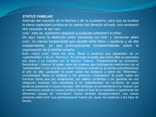 STATUS FAMILIAE 
Además del requisito de la libertad y de la ciudadanía, para que se tuviese 
la plena capacidad jurídica en el campo del derecho privado, era necesario 
otro requisito: el ser «sui 
iuris”, esto es, autónomo respecto a cualquier potestad f a-miliar. 
De aquí nacía la distinción entre “personae sui inris” y “personae alieni 
iuris”, no menos fundamental que aquella entre libres y esclávos y de ella 
independiente, ya que prmczpalmente fundamentábase sobre la 
organización de la familia romana. 
Eran «alieni inris”, todos los otros, libres o esclavos que dependían de un 
«paterfamilias” o de un .”dominus”. En principio el poder que sobre ellos se ejercitaba 
era único y se indicaba con el término “manus”. Posteriormente se diversificó, 
llamándose ~”manus” el poder sobre las mujeres que contrayendo matrimonio con el 
“paterfamilias” o con uno de sus áilius” hubieran entrado en la familia subordinándose 
al jefe de ella; «potestas” el poder sobre los esclavos y sobre los “fiiifamilias”, 
considerados libres en antitesis a los primeros; «mancipium” el poder sobre los 
hombres libres que por enajenación, por delitos cometidos o en garantía de una 
obligación hubieran sido sometidos a un “paterfamilias” en condición de cuasi 
esclavos (personae in causa mancipi) - Sin embargo, el sometimiento a la “manus” por 
el matrimonio pierde su fuerza primitiva hacia el final de la república e igualmente las 
diferentes causas de “mancipium” fueron también desapareciendo. Las únicas 
personas alieni iuris” que permanecieron fueron así, pues, los esclavos y los hijos de 
familia. 
 