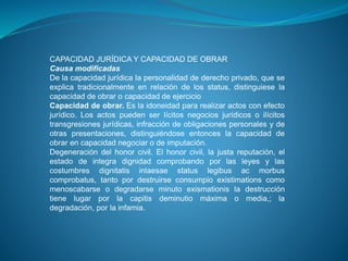 CAPACIDAD JURÍDICA Y CAPACIDAD DE OBRAR 
Causa modificadas 
De la capacidad jurídica la personalidad de derecho privado, que se 
explica tradicionalmente en relación de los status, distinguiese la 
capacidad de obrar o capacidad de ejercicio 
Capacidad de obrar. Es la idoneidad para realizar actos con efecto 
jurídico. Los actos pueden ser lícitos negocios jurídicos o ilícitos 
transgresiones jurídicas, infracción de obligaciones personales y de 
otras presentaciones, distinguiéndose entonces la capacidad de 
obrar en capacidad negociar o de imputación. 
Degeneración del honor civil. El honor civil, la justa reputación, el 
estado de integra dignidad comprobando por las leyes y las 
costumbres dignitatis inlaesae status legibus ac morbus 
comprobatus, tanto por destruirse consumpio existimations como 
menoscabarse o degradarse minuto exismationis la destrucción 
tiene lugar por la capitis deminutio máxima o media,; la 
degradación, por la infamia. 
 