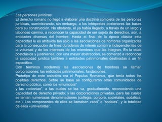 Las personas jurídicas 
El derecho romano no llegó a elaborar una doctrina completa de las personas 
jurídicas, suministrando, sin embargo, a los intérpretes posteriores las bases 
para su construcción. No obstante, él ya había llegado, a través de un largo y 
laborioso camino, a reconocer la capacidad de ser sujeto de derechos, aún, a 
entidades diversas del hombre. Hasta el final de la época clásica esta 
capacidad le es atribuida tan sólo a las asociaciones de hombres organizadas 
para la consecución de fines duraderos de interés común e independientes de 
la voluntad y de los intereses de los miembros que las integran. En la edad 
postclásica y justinianea, con una mayor abstracción, se comenzó a reconocer 
la capacidad jurídica también a entidades patrimoniales destinadas a un fin 
específico. 
Con términos modernos las asociaciones de hombres se llaman 
corporaciones; las entidades patrimoniales, fundaciones. 
Prototipo de ente colectivo era el Populus Romanus, que tenía todos los 
posibles derechos. Sobre su base se configuraron otras comunidades de 
derecho público, como los «municipia” 
y las «coloniae”, a las cuales se lea va, gradualmente, reconociendo una 
capacidad de derecho privado; y las corporaciones privadas, para las cuales 
se tenían numerosas denominaciones (collegia, corpora, societates, sodalicia, 
etc.). Los componentes de ellas se llamaban «soci” o “sodales”, y la totalidad 
de ellos «urnversitas”. 
 