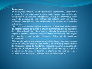 Conclusión. 
En el lenguaje moderno se llama fundación al patrimonio destinado a 
un cierto fin, por acto Inter. Vivos o mortis causa, con carácter de 
perpetuidad o de duración indeterminada, y al que la ley conoce como 
sujeto de derecho de una entidad así definida, esto es, de un 
patrimonio personificado, solo se encuentra un esboso en el derecho 
justinianeo. 
Cierto que entre los romanos se sintio tanto la idea como la necesidad 
de adscribir masas de bienes o enteros patrimonios a fines duraderos 
de publica utilidad, como lo prueba en abundante material epigráfico 
llegado a nosotros, pero no se llego en roma a considerar como sujeto 
de derecho a un simple patrimonio. Falta allí le fundación 
independiente. 
El fervor de caridad promovido por el cristianismo, hace que muchas 
personas dediquen enteros patrimonios a la creación y sostenimiento 
de hospitales, asilos de huérfanos, hospicios de niños expósitos, de 
peregrinos de indigentes, de ancianos. El fundador entrega el capital a 
la iglesia, con la carga de destinarlo a alguno de los fines piadosos o 
beneficios que se realizan mediante tales establecimientos. 
