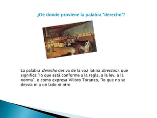 La palabra derecho deriva de la voz latina directum, que significa "lo que está conforme a la regla, a la ley, a la norma", o como expresa Villoro Toranzo, "lo que no se desvía ni a un lado ni otro  