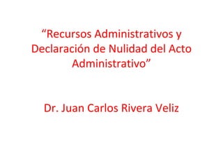 “Recursos Administrativos y
Declaración de Nulidad del Acto
Administrativo”
Dr. Juan Carlos Rivera Veliz
 