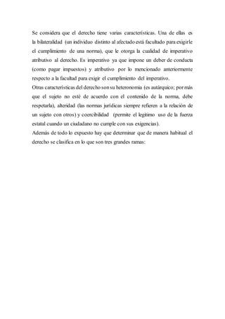 Se considera que el derecho tiene varias características. Una de ellas es
la bilateralidad (un individuo distinto al afectado está facultado para exigirle
el cumplimiento de una norma), que le otorga la cualidad de imperativo
atributivo al derecho. Es imperativo ya que impone un deber de conducta
(como pagar impuestos) y atributivo por lo mencionado anteriormente
respecto a la facultad para exigir el cumplimiento del imperativo.
Otras características del derecho sonsu heteronomia (es autárquico; pormás
que el sujeto no esté de acuerdo con el contenido de la norma, debe
respetarla), alteridad (las normas jurídicas siempre refieren a la relación de
un sujeto con otros) y coercibilidad (permite el legitimo uso de la fuerza
estatal cuando un ciudadano no cumple con sus exigencias).
Además de todo lo expuesto hay que determinar que de manera habitual el
derecho se clasifica en lo que son tres grandes ramas:
 